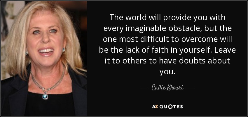 The world will provide you with every imaginable obstacle, but the one most difficult to overcome will be the lack of faith in yourself. Leave it to others to have doubts about you. - Callie Khouri
