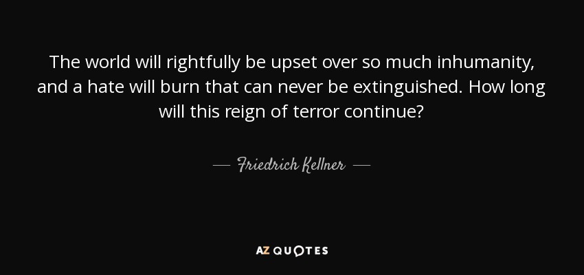 The world will rightfully be upset over so much inhumanity, and a hate will burn that can never be extinguished. How long will this reign of terror continue? - Friedrich Kellner
