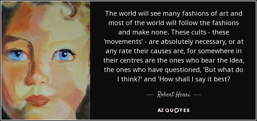 The world will see many fashions of art and most of the world will follow the fashions and make none. These cults - these 'movements' - are absolutely necessary, or at any rate their causes are, for somewhere in their centres are the ones who bear the Idea, the ones who have questioned, 'But what do I think?' and 'How shall I say it best? - Robert Henri