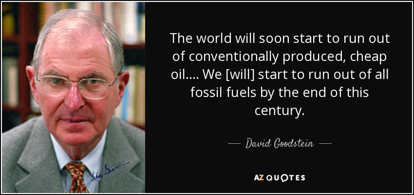 The world will soon start to run out of conventionally produced, cheap oil…. We [will] start to run out of all fossil fuels by the end of this century. - David Goodstein