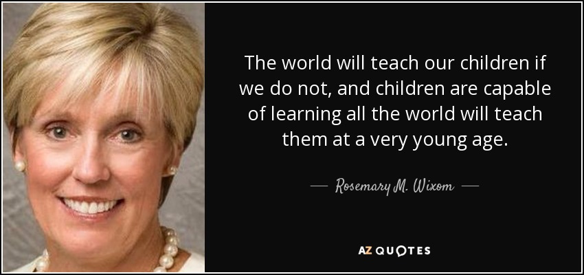 The world will teach our children if we do not, and children are capable of learning all the world will teach them at a very young age. - Rosemary M. Wixom