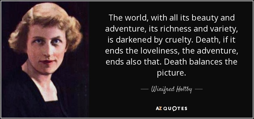 The world, with all its beauty and adventure, its richness and variety, is darkened by cruelty. Death, if it ends the loveliness, the adventure, ends also that. Death balances the picture. - Winifred Holtby