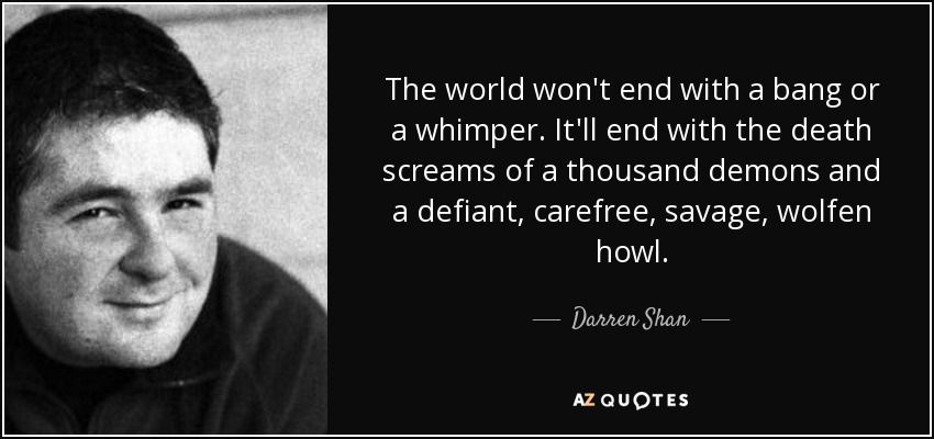 The world won't end with a bang or a whimper. It'll end with the death screams of a thousand demons and a defiant, carefree, savage, wolfen howl. - Darren Shan