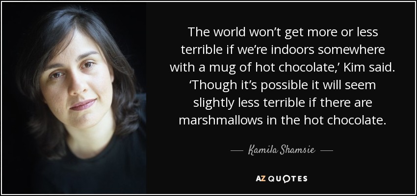 The world won’t get more or less terrible if we’re indoors somewhere with a mug of hot chocolate,’ Kim said. ‘Though it’s possible it will seem slightly less terrible if there are marshmallows in the hot chocolate. - Kamila Shamsie