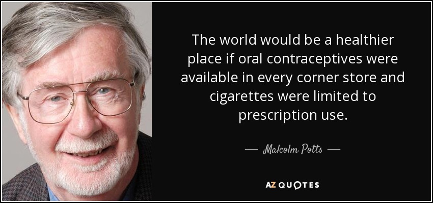 The world would be a healthier place if oral contraceptives were available in every corner store and cigarettes were limited to prescription use. - Malcolm Potts