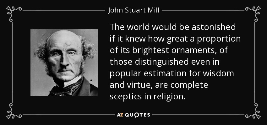 The world would be astonished if it knew how great a proportion of its brightest ornaments, of those distinguished even in popular estimation for wisdom and virtue, are complete sceptics in religion. - John Stuart Mill