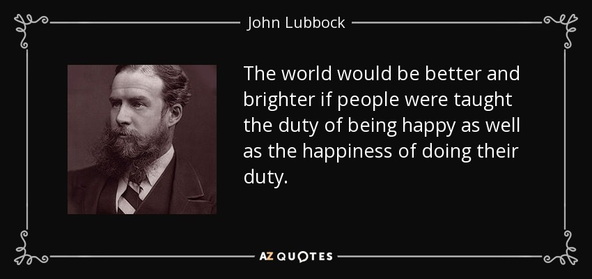 The world would be better and brighter if people were taught the duty of being happy as well as the happiness of doing their duty. - John Lubbock