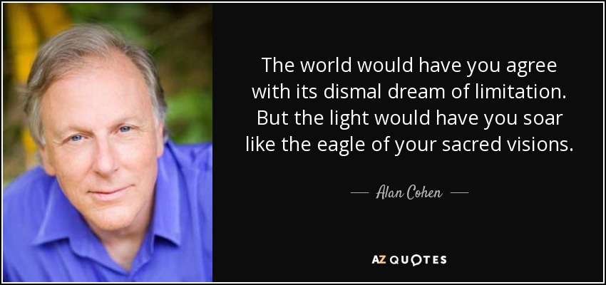 The world would have you agree with its dismal dream of limitation. But the light would have you soar like the eagle of your sacred visions. - Alan Cohen