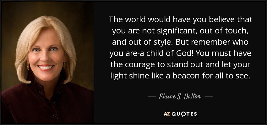 The world would have you believe that you are not significant, out of touch, and out of style. But remember who you are-a child of God! You must have the courage to stand out and let your light shine like a beacon for all to see. - Elaine S. Dalton