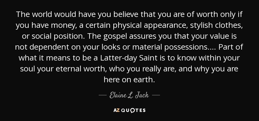 The world would have you believe that you are of worth only if you have money, a certain physical appearance, stylish clothes, or social position. The gospel assures you that your value is not dependent on your looks or material possessions. ... Part of what it means to be a Latter-day Saint is to know within your soul your eternal worth, who you really are, and why you are here on earth. - Elaine L. Jack