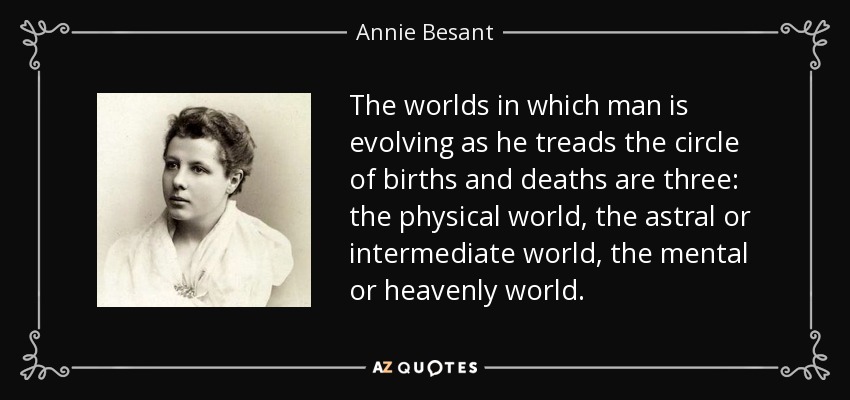 The worlds in which man is evolving as he treads the circle of births and deaths are three: the physical world, the astral or intermediate world, the mental or heavenly world. - Annie Besant