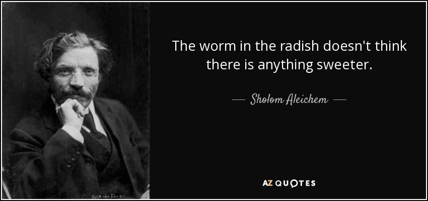 The worm in the radish doesn't think there is anything sweeter. - Sholom Aleichem