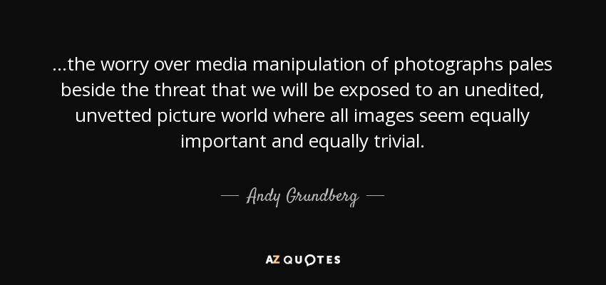 ...the worry over media manipulation of photographs pales beside the threat that we will be exposed to an unedited, unvetted picture world where all images seem equally important and equally trivial. - Andy Grundberg