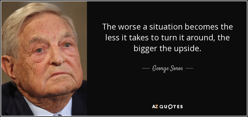 The worse a situation becomes the less it takes to turn it around, the bigger the upside. - George Soros