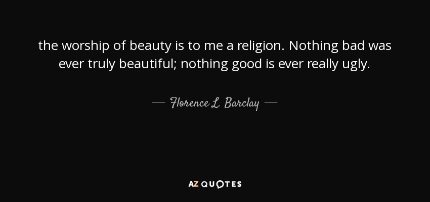 the worship of beauty is to me a religion. Nothing bad was ever truly beautiful; nothing good is ever really ugly. - Florence L. Barclay