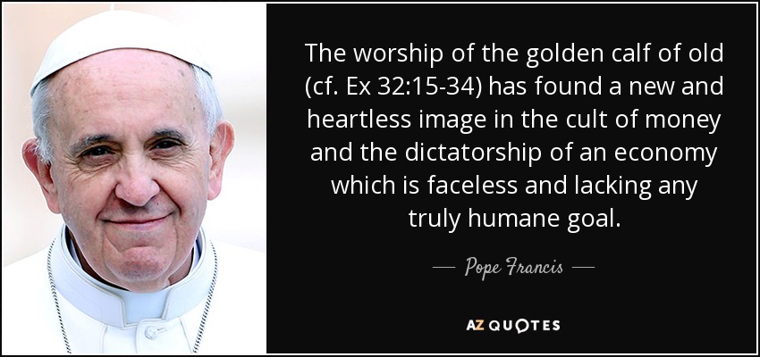 The worship of the golden calf of old (cf. Ex 32:15-34) has found a new and heartless image in the cult of money and the dictatorship of an economy which is faceless and lacking any truly humane goal. - Pope Francis