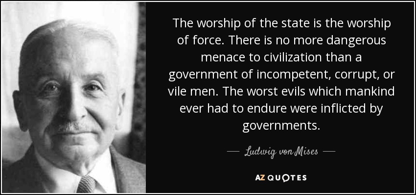 The worship of the state is the worship of force. There is no more dangerous menace to civilization than a government of incompetent, corrupt, or vile men. The worst evils which mankind ever had to endure were inflicted by governments. - Ludwig von Mises
