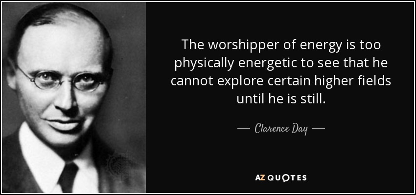 The worshipper of energy is too physically energetic to see that he cannot explore certain higher fields until he is still. - Clarence Day