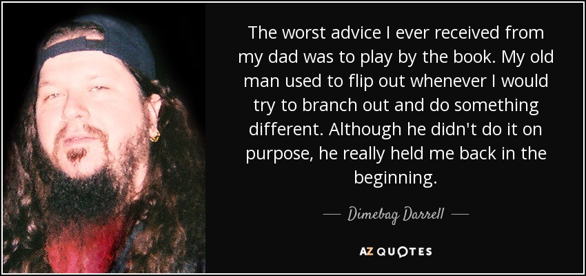 The worst advice I ever received from my dad was to play by the book. My old man used to flip out whenever I would try to branch out and do something different. Although he didn't do it on purpose, he really held me back in the beginning. - Dimebag Darrell