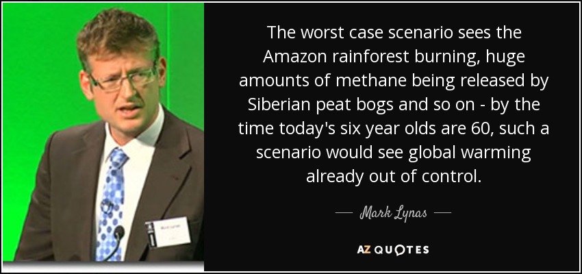 The worst case scenario sees the Amazon rainforest burning, huge amounts of methane being released by Siberian peat bogs and so on - by the time today's six year olds are 60, such a scenario would see global warming already out of control. - Mark Lynas