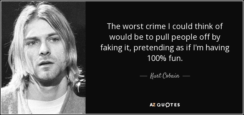 The worst crime I could think of would be to pull people off by faking it, pretending as if I'm having 100% fun. - Kurt Cobain