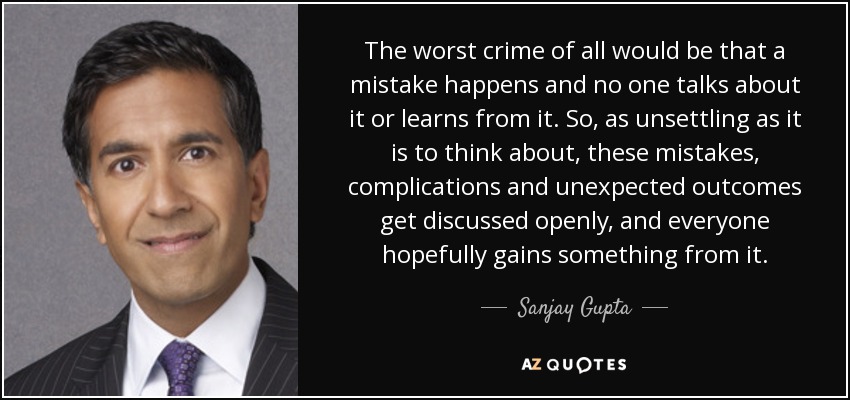 The worst crime of all would be that a mistake happens and no one talks about it or learns from it. So, as unsettling as it is to think about, these mistakes, complications and unexpected outcomes get discussed openly, and everyone hopefully gains something from it. - Sanjay Gupta