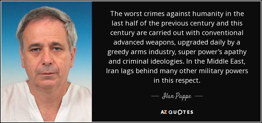 The worst crimes against humanity in the last half of the previous century and this century are carried out with conventional advanced weapons, upgraded daily by a greedy arms industry, super power's apathy and criminal ideologies. In the Middle East, Iran lags behind many other military powers in this respect. - Ilan Pappe