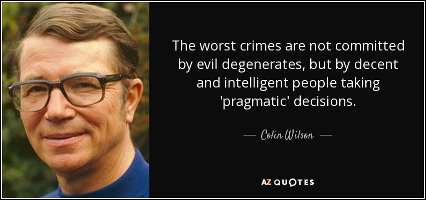 The worst crimes are not committed by evil degenerates, but by decent and intelligent people taking 'pragmatic' decisions. - Colin Wilson