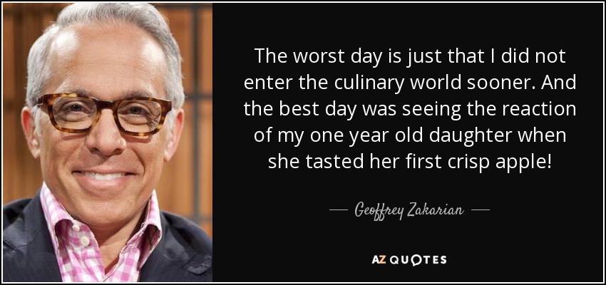 The worst day is just that I did not enter the culinary world sooner. And the best day was seeing the reaction of my one year old daughter when she tasted her first crisp apple! - Geoffrey Zakarian