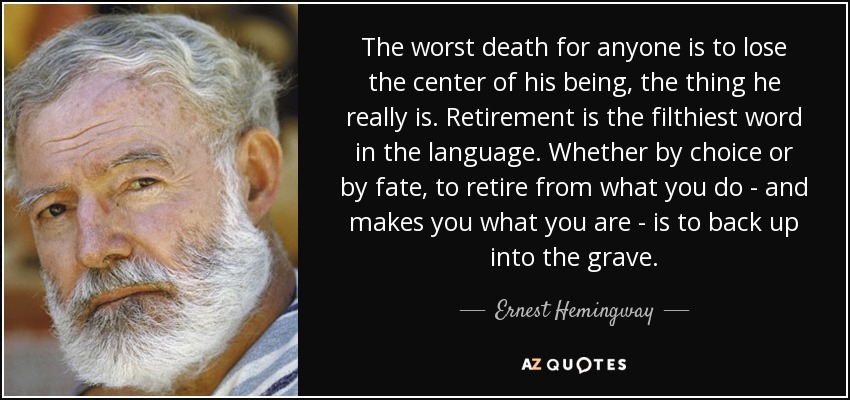 The worst death for anyone is to lose the center of his being, the thing he really is. Retirement is the filthiest word in the language. Whether by choice or by fate, to retire from what you do - and makes you what you are - is to back up into the grave. - Ernest Hemingway
