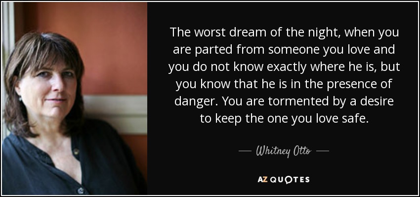 The worst dream of the night, when you are parted from someone you love and you do not know exactly where he is, but you know that he is in the presence of danger. You are tormented by a desire to keep the one you love safe. - Whitney Otto