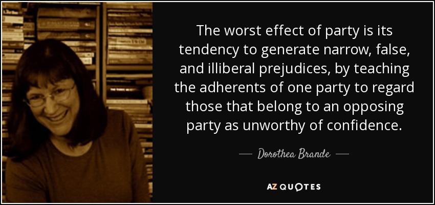 The worst effect of party is its tendency to generate narrow, false, and illiberal prejudices, by teaching the adherents of one party to regard those that belong to an opposing party as unworthy of confidence. - Dorothea Brande