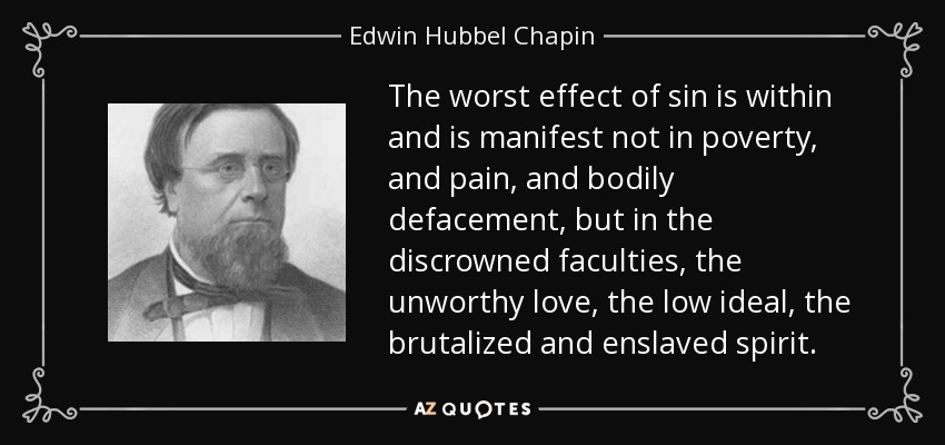 The worst effect of sin is within and is manifest not in poverty, and pain, and bodily defacement, but in the discrowned faculties, the unworthy love, the low ideal, the brutalized and enslaved spirit. - Edwin Hubbel Chapin