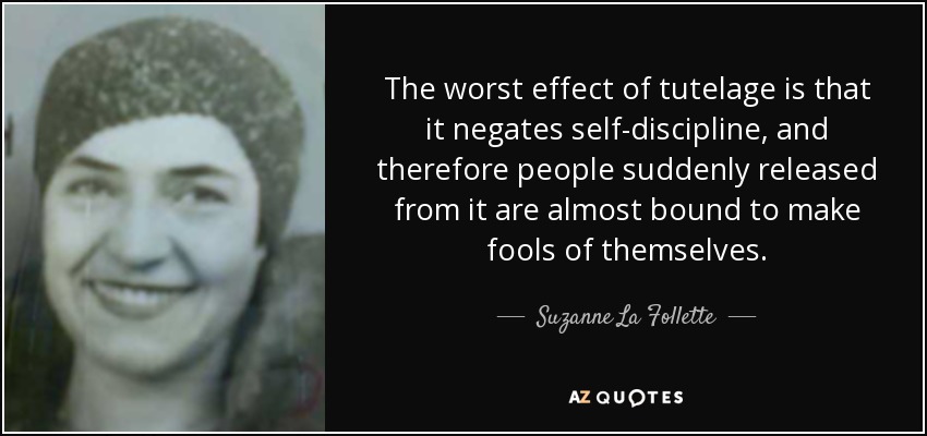 The worst effect of tutelage is that it negates self-discipline, and therefore people suddenly released from it are almost bound to make fools of themselves. - Suzanne La Follette