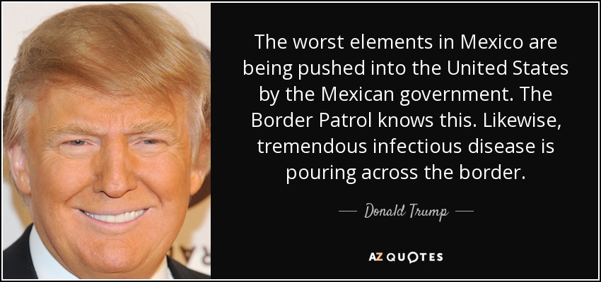 The worst elements in Mexico are being pushed into the United States by the Mexican government. The Border Patrol knows this. Likewise, tremendous infectious disease is pouring across the border. - Donald Trump