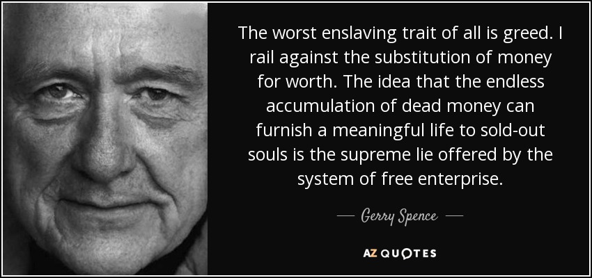 The worst enslaving trait of all is greed. I rail against the substitution of money for worth. The idea that the endless accumulation of dead money can furnish a meaningful life to sold-out souls is the supreme lie offered by the system of free enterprise. - Gerry Spence