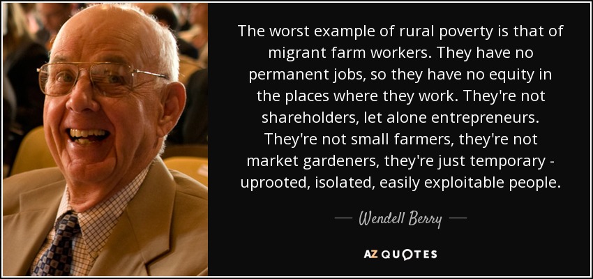 The worst example of rural poverty is that of migrant farm workers. They have no permanent jobs, so they have no equity in the places where they work. They're not shareholders, let alone entrepreneurs. They're not small farmers, they're not market gardeners, they're just temporary - uprooted, isolated, easily exploitable people. - Wendell Berry