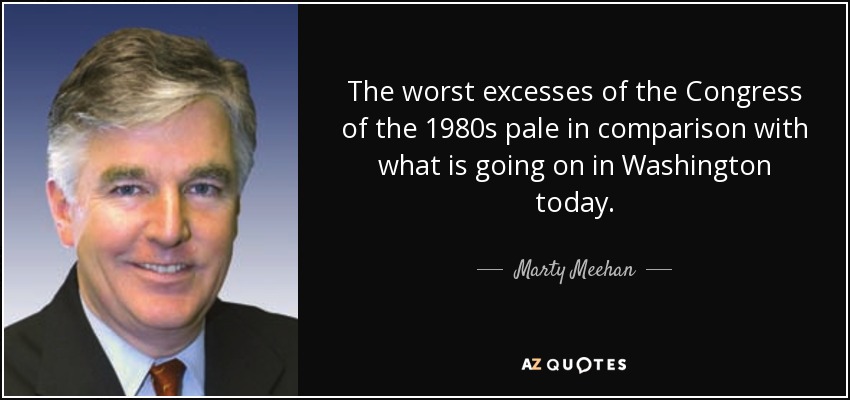 The worst excesses of the Congress of the 1980s pale in comparison with what is going on in Washington today. - Marty Meehan