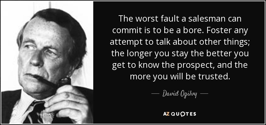 The worst fault a salesman can commit is to be a bore. Foster any attempt to talk about other things; the longer you stay the better you get to know the prospect, and the more you will be trusted. - David Ogilvy