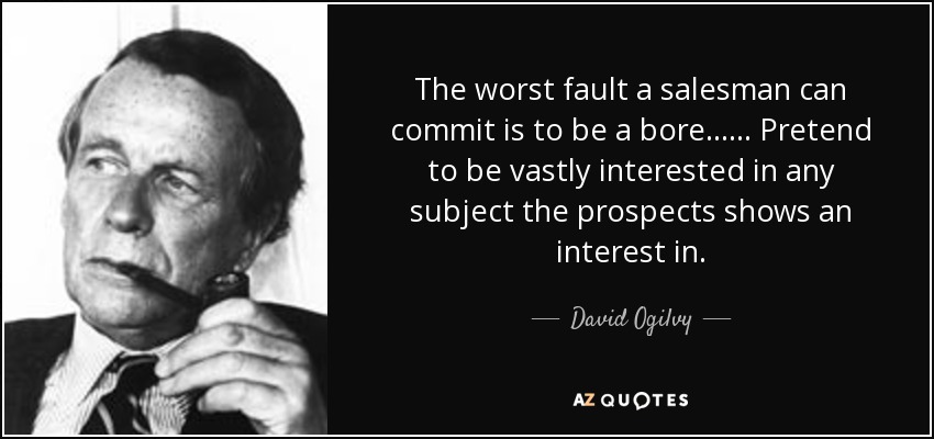 The worst fault a salesman can commit is to be a bore...... Pretend to be vastly interested in any subject the prospects shows an interest in. - David Ogilvy