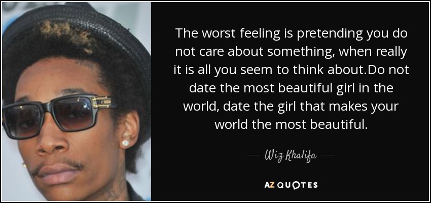 The worst feeling is pretending you do not care about something, when really it is all you seem to think about.Do not date the most beautiful girl in the world, date the girl that makes your world the most beautiful. - Wiz Khalifa