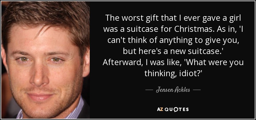 The worst gift that I ever gave a girl was a suitcase for Christmas. As in, 'I can't think of anything to give you, but here's a new suitcase.' Afterward, I was like, 'What were you thinking, idiot?' - Jensen Ackles