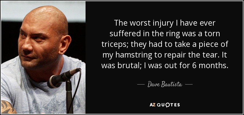 The worst injury I have ever suffered in the ring was a torn triceps; they had to take a piece of my hamstring to repair the tear. It was brutal; I was out for 6 months. - Dave Bautista