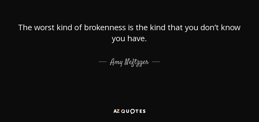 The worst kind of brokenness is the kind that you don’t know you have. - Amy Neftzger