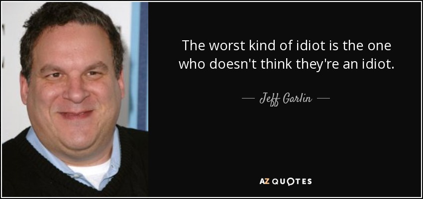 The worst kind of idiot is the one who doesn't think they're an idiot. - Jeff Garlin