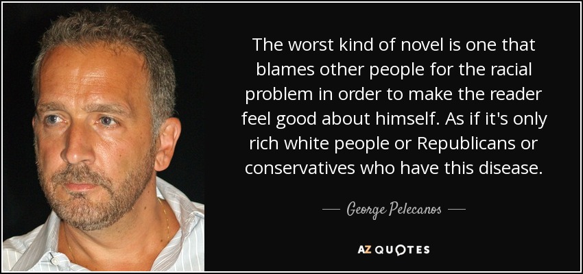 The worst kind of novel is one that blames other people for the racial problem in order to make the reader feel good about himself. As if it's only rich white people or Republicans or conservatives who have this disease. - George Pelecanos