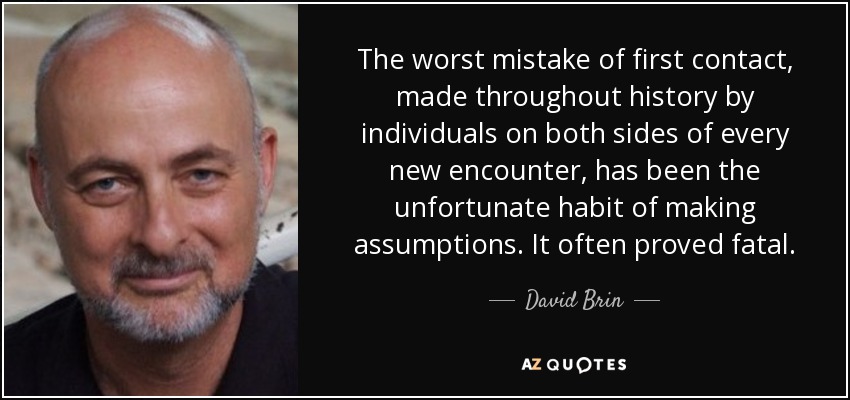 The worst mistake of first contact, made throughout history by individuals on both sides of every new encounter, has been the unfortunate habit of making assumptions. It often proved fatal. - David Brin