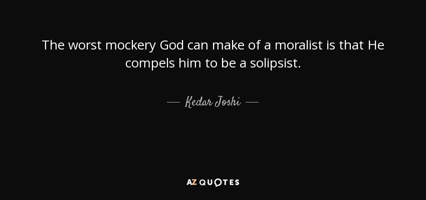 The worst mockery God can make of a moralist is that He compels him to be a solipsist. - Kedar Joshi