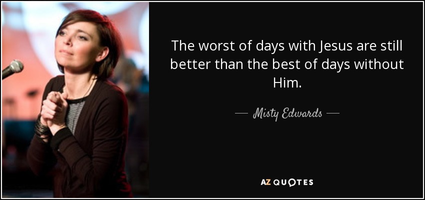 The worst of days with Jesus are still better than the best of days without Him. - Misty Edwards