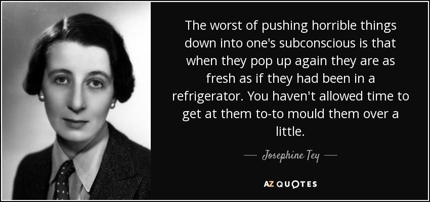 The worst of pushing horrible things down into one's subconscious is that when they pop up again they are as fresh as if they had been in a refrigerator. You haven't allowed time to get at them to-to mould them over a little. - Josephine Tey